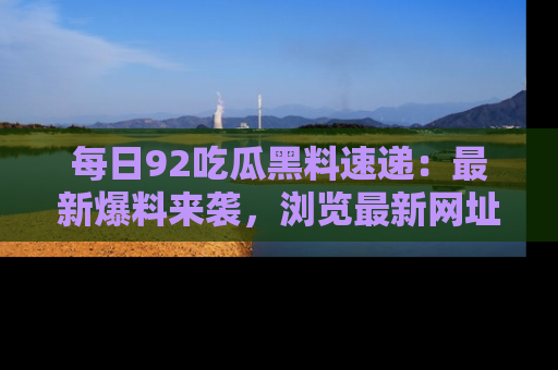每日92吃瓜黑料速递：最新爆料来袭，浏览最新网址，畅享吃瓜乐趣！