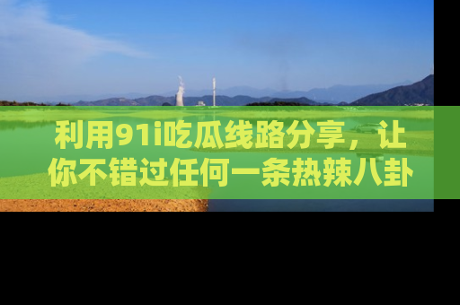 利用91i吃瓜线路分享，让你不错过任何一条热辣八卦新闻