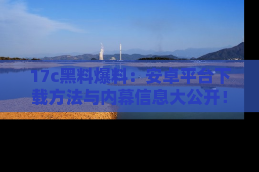 17c黑料爆料：安卓平台下载方法与内幕信息大公开！