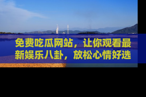 免费吃瓜网站，让你观看最新娱乐八卦，放松心情好选择