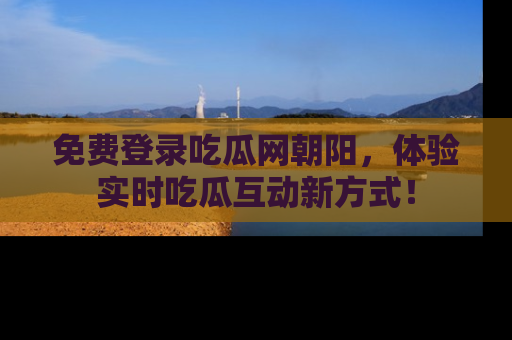 免费登录吃瓜网朝阳，体验实时吃瓜互动新方式！