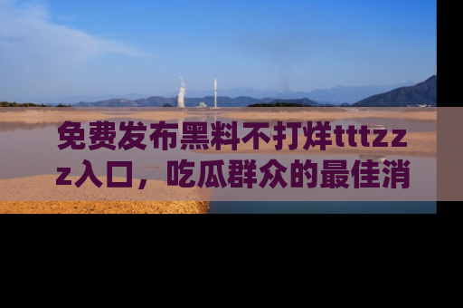 免费发布黑料不打烊tttzzz入口，吃瓜群众的最佳消息平台！