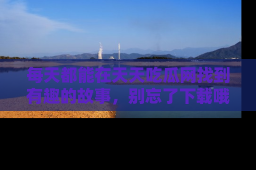 每天都能在天天吃瓜网找到有趣的故事，别忘了下载哦！