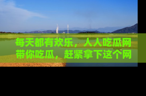 每天都有欢乐，人人吃瓜网带你吃瓜，赶紧拿下这个网址与地址吧！
