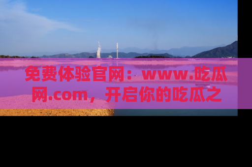 免费体验官网：www.吃瓜网.com，开启你的吃瓜之旅