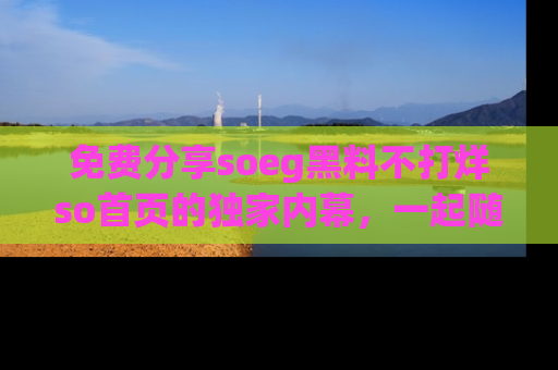 免费分享soeg黑料不打烊so首页的独家内幕，一起随时吃瓜吧！