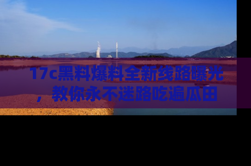 17c黑料爆料全新线路曝光，教你永不迷路吃遍瓜田