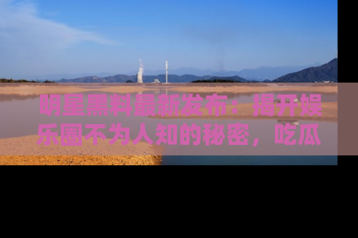 明星黑料最新发布：揭开娱乐圈不为人知的秘密，吃瓜者们请注意！