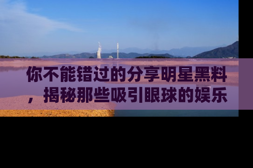 你不能错过的分享明星黑料，揭秘那些吸引眼球的娱乐新闻。