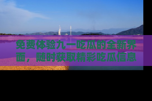 免费体验九一吃瓜的全新界面，随时获取精彩吃瓜信息！