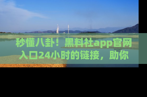 秒懂八卦！黑料社app官网入口24小时的链接，助你及时获取热搜焦点
