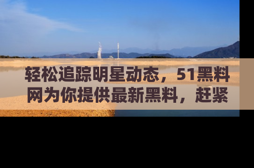 轻松追踪明星动态，51黑料网为你提供最新黑料，赶紧访问网址观看！