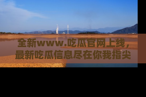 全新www.吃瓜官网上线，最新吃瓜信息尽在你我指尖！