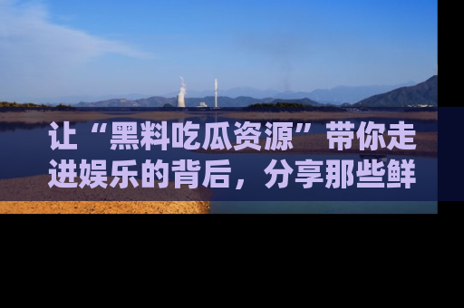 让“黑料吃瓜资源”带你走进娱乐的背后，分享那些鲜为人知的黑料，成为吃瓜界的资深玩家！