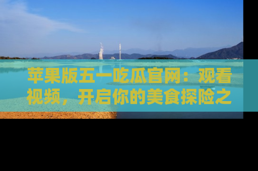 苹果版五一吃瓜官网：观看视频，开启你的美食探险之旅!
