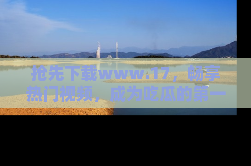 抢先下载www.17，畅享热门视频，成为吃瓜的第一手信息者！