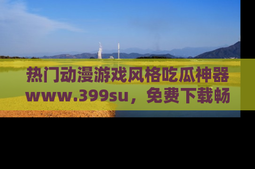 热门动漫游戏风格吃瓜神器www.399su，免费下载畅享精彩
