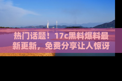 热门话题！17c黑料爆料最新更新，免费分享让人惊讶的事实！