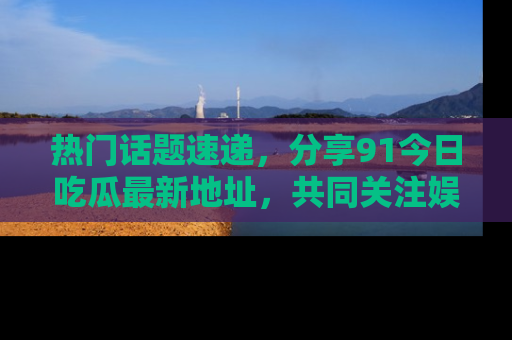 热门话题速递，分享91今日吃瓜最新地址，共同关注娱乐圈的风云变幻！