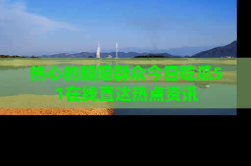 热心的朝阳群众今日吃瓜51在线直达热点资讯