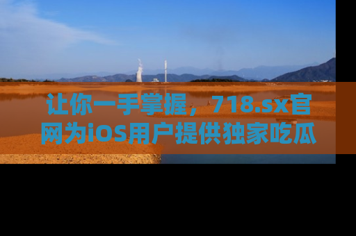 让你一手掌握，718.sx官网为iOS用户提供独家吃瓜内容！
