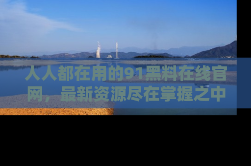 人人都在用的91黑料在线官网，最新资源尽在掌握之中