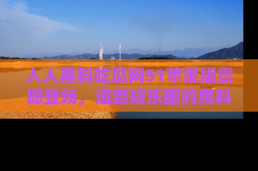 人人黑料吃瓜网51苹果版震撼登场，追踪娱乐圈的黑料与热闻
