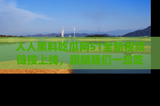 人人黑料吃瓜网51全新视频链接上线，跟随我们一起吃瓜围观！