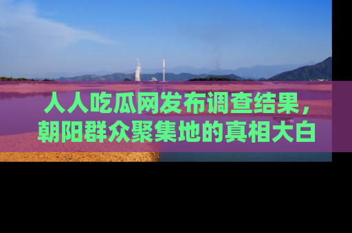 人人吃瓜网发布调查结果，朝阳群众聚集地的真相大白