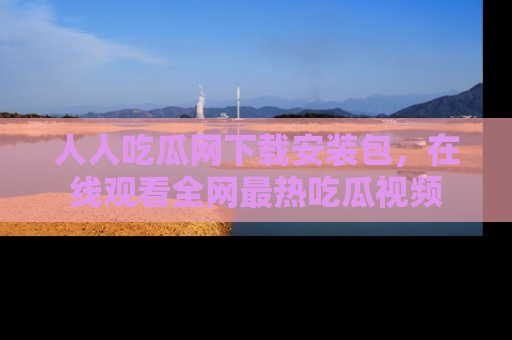 人人吃瓜网下载安装包，在线观看全网最热吃瓜视频