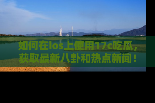 如何在ios上使用17c吃瓜，获取最新八卦和热点新闻！