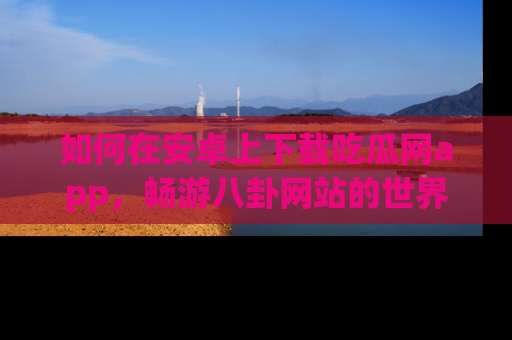 如何在安卓上下载吃瓜网app，畅游八卦网站的世界
