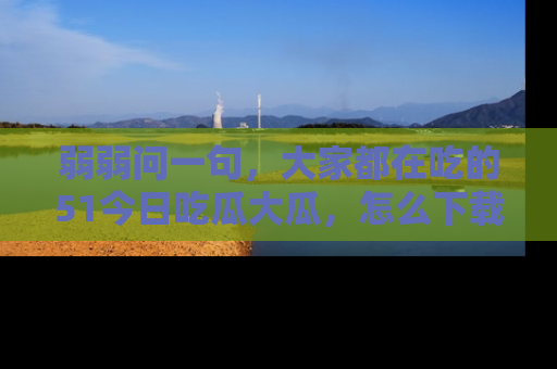弱弱问一句，大家都在吃的51今日吃瓜大瓜，怎么下载登录才能体验最新入口？