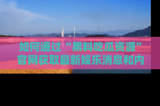 如何通过“黑料吃瓜资源”官网获取最新娱乐消息和内幕爆料