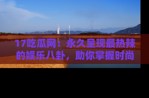 17吃瓜网：永久呈现最热辣的娱乐八卦，助你掌握时尚趋势