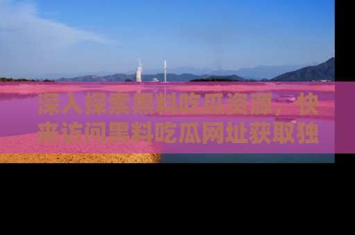 深入探索黑料吃瓜资源，快来访问黑料吃瓜网址获取独家内容！