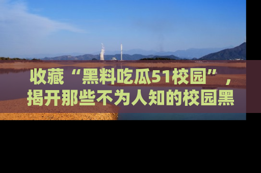 收藏“黑料吃瓜51校园”，揭开那些不为人知的校园黑幕！