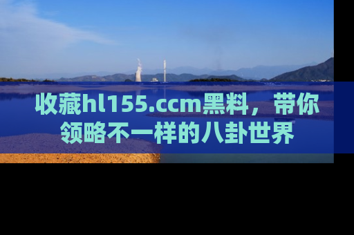 收藏hl155.ccm黑料，带你领略不一样的八卦世界