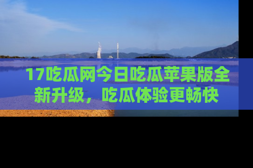 17吃瓜网今日吃瓜苹果版全新升级，吃瓜体验更畅快