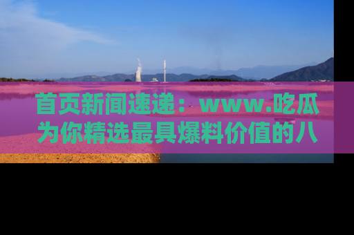 首页新闻速递：www.吃瓜为你精选最具爆料价值的八卦和趣闻！