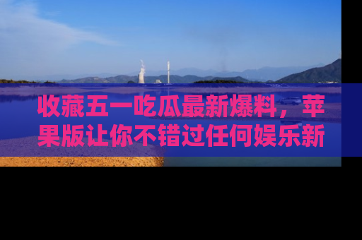 收藏五一吃瓜最新爆料，苹果版让你不错过任何娱乐新闻