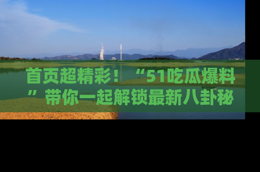 首页超精彩！“51吃瓜爆料”带你一起解锁最新八卦秘闻！