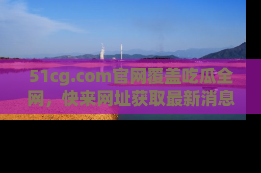 51cg.com官网覆盖吃瓜全网，快来网址获取最新消息与链接！