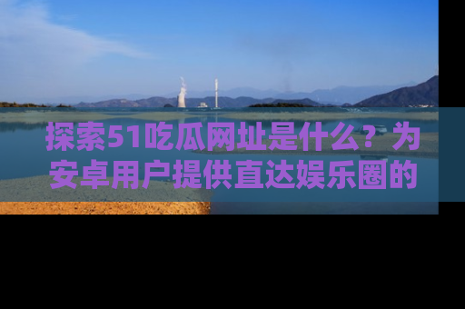 探索51吃瓜网址是什么？为安卓用户提供直达娱乐圈的途径