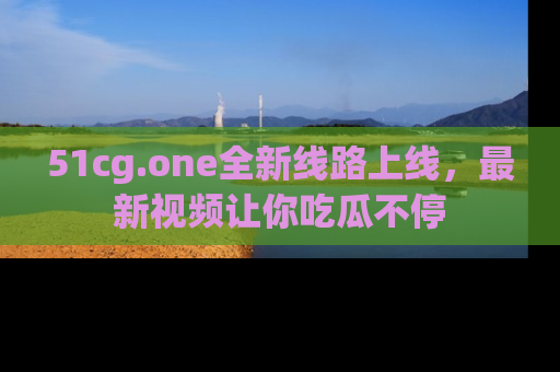 51cg.one全新线路上线，最新视频让你吃瓜不停