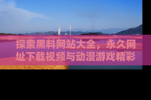 探索黑料网站大全，永久网址下载视频与动漫游戏精彩瞬间！