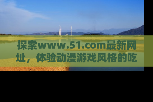 探索www.51.com最新网址，体验动漫游戏风格的吃瓜乐趣！