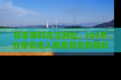探索黑料吃瓜网址，iOS平台带你走入明星背后的精彩故事！
