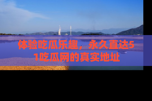 体验吃瓜乐趣，永久直达51吃瓜网的真实地址