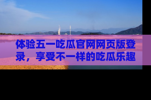 体验五一吃瓜官网网页版登录，享受不一样的吃瓜乐趣与互动体验